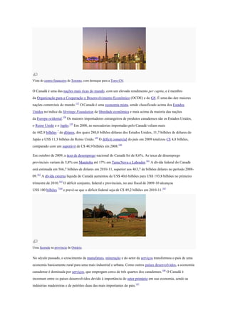 Vista do centro financeiro de Toronto, com destaque para a Torre CN.
O Canadá é uma das nações mais ricas do mundo, com um elevado rendimento per capita, e é membro
da Organização para a Cooperação e Desenvolvimento Econômico (OCDE) e do G8. É uma das dez maiores
nações comerciais do mundo.157
O Canadá é uma economia mista, sendo classificado acima dos Estados
Unidos no índice da Heritage Foundation de liberdade econômica e mais acima da maioria das nações
da Europa ocidental.158
Os maiores importadores estrangeiros de produtos canadenses são os Estados Unidos,
o Reino Unido e o Japão.159
Em 2008, as mercadorias importadas pelo Canadá valiam mais
de 442,9 bilhões *
de dólares, dos quais 280,8 bilhões dólares dos Estados Unidos, 11,7 bilhões de dólares do
Japão e US$ 11,3 bilhões do Reino Unido.159
O déficit comercial do país em 2009 totalizou C$ 4,8 bilhões,
comparado com um superávit de C$ 46,9 bilhões em 2008.160
Em outubro de 2009, a taxa de desemprego nacional do Canadá foi de 8,6%. As taxas de desemprego
provinciais variam de 5,8% em Manitoba até 17% em Terra Nova e Labrador.161
A dívida federal do Canadá
está estimada em 566,7 bilhões de dólares em 2010-11, superior aos 463,7 de bilhões dólares no período 2008-
09.162
A dívida externa líquida do Canadá aumentou de US$ 40,6 bilhões para US$ 193,8 bilhões no primeiro
trimestre de 2010.163
O déficit conjunto, federal e provinciais, no ano fiscal de 2009-10 alcançou
US$ 100 bilhões *164
e prevê-se que o déficit federal seja de C$ 49,2 bilhões em 2010-11.165
Uma fazenda na província de Ontário.
No século passado, o crescimento da manufatura, mineração e do setor de serviços transformou o país de uma
economia basicamente rural para uma mais industrial e urbana. Como outros países desenvolvidos, a economia
canadense é dominada por serviços, que empregam cerca de três quartos dos canadenses.166
O Canadá é
incomum entre os países desenvolvidos devido à importância do setor primário em sua economia, sendo as
indústrias madeireiras e de petróleo duas das mais importantes do país.167
 