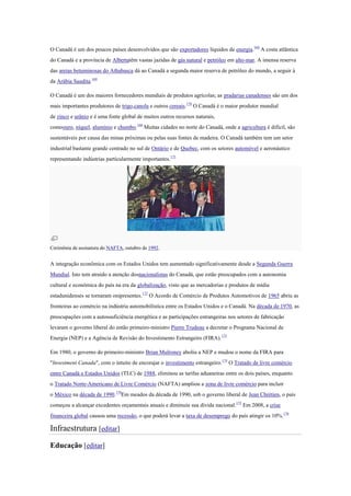O Canadá é um dos poucos países desenvolvidos que são exportadores líquidos de energia.168
A costa atlântica
do Canadá e a província de Albertatêm vastas jazidas de gás natural e petróleo em alto-mar. A imensa reserva
das areias betuminosas do Athabasca dá ao Canadá a segunda maior reserva de petróleo do mundo, a seguir à
da Arábia Saudita.169
O Canadá é um dos maiores fornecedores mundiais de produtos agrícolas; as pradarias canadenses são um dos
mais importantes produtores de trigo,canola e outros cereais.170
O Canadá é o maior produtor mundial
de zinco e urânio e é uma fonte global de muitos outros recursos naturais,
comoouro, níquel, alumínio e chumbo.168
Muitas cidades no norte do Canadá, onde a agricultura é difícil, são
sustentáveis por causa das minas próximas ou pelas suas fontes de madeira. O Canadá também tem um setor
industrial bastante grande centrado no sul de Ontário e de Quebec, com os setores automóvel e aeronáutico
representando indústrias particularmente importantes.171
Cerimônia de assinatura do NAFTA, outubro de 1992.
A integração econômica com os Estados Unidos tem aumentado significativamente desde a Segunda Guerra
Mundial. Isto tem atraído a atenção dosnacionalistas do Canadá, que estão preocupados com a autonomia
cultural e econômica do país na era da globalização, visto que as mercadorias e produtos de mídia
estadunidenses se tornaram onipresentes.172
O Acordo de Comércio de Produtos Automotivos de 1965 abriu as
fronteiras ao comércio na indústria automobilística entre os Estados Unidos e o Canadá. Na década de 1970, as
preocupações com a autossuficiência energética e as participações estrangeiras nos setores de fabricação
levaram o governo liberal do então primeiro-ministro Pierre Trudeau a decretar o Programa Nacional de
Energia (NEP) e a Agência de Revisão do Investimento Estrangeiro (FIRA).173
Em 1980, o governo do primeiro-ministro Brian Mulroney aboliu a NEP e mudou o nome da FIRA para
"Investment Canada", com o intuito de encorajar o investimento estrangeiro.174
O Tratado de livre comércio
entre Canadá e Estados Unidos (TLC) de 1988, eliminou as tarifas aduaneiras entre os dois países, enquanto
o Tratado Norte-Americano de Livre Comércio (NAFTA) ampliou a zona de livre comércio para incluir
o México na década de 1990.170
Em meados da década de 1990, sob o governo liberal de Jean Chrétien, o país
começou a alcançar excedentes orçamentais anuais e diminuiu sua dívida nacional.175
Em 2008, a crise
financeira global causou uma recessão, o que poderá levar a taxa de desemprego do país atingir os 10%.176
Infraestrutura [editar]
Educação [editar]
 