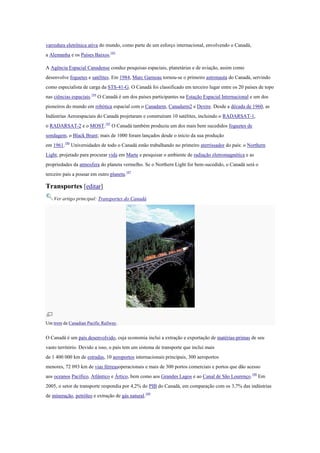 varredura eletrônica ativa do mundo, como parte de um esforço internacional, envolvendo o Canadá,
a Alemanha e os Países Baixos.183
A Agência Espacial Canadense conduz pesquisas espaciais, planetárias e de aviação, assim como
desenvolve foguetes e satélites. Em 1984, Marc Garneau tornou-se o primeiro astronauta do Canadá, servindo
como especialista de carga da STS-41-G. O Canadá foi classificado em terceiro lugar entre os 20 países de topo
nas ciências espaciais.184
O Canadá é um dos países participantes na Estação Espacial Internacional e um dos
pioneiros do mundo em robótica espacial com o Canadarm, Canadarm2 e Dextre. Desde a década de 1960, as
Indústrias Aeroespaciais do Canadá projetaram e construíram 10 satélites, incluindo o RADARSAT-1,
o RADARSAT-2 e o MOST.185
O Canadá também produziu um dos mais bem sucedidos foguetes de
sondagem, o Black Brant; mais de 1000 foram lançados desde o início da sua produção
em 1961.186
Universidades de todo o Canadá estão trabalhando no primeiro aterrissador do país: o Northern
Light, projetado para procurar vida em Marte e pesquisar o ambiente de radiação eletromagnética e as
propriedades da atmosfera do planeta vermelho. Se o Northern Light for bem-sucedido, o Canadá será o
terceiro país a pousar em outro planeta.187
Transportes [editar]
Ver artigo principal: Transportes do Canadá
Um trem da Canadian Pacific Railway.
O Canadá é um país desenvolvido, cuja economia inclui a extração e exportação de matérias-primas de seu
vasto território. Devido a isso, o país tem um sistema de transporte que inclui mais
de 1 400 000 km de estradas, 10 aeroportos internacionais principais, 300 aeroportos
menores, 72 093 km de vias férreasoperacionais e mais de 300 portos comerciais e portos que dão acesso
aos oceanos Pacífico, Atlântico e Ártico, bem como aos Grandes Lagos e ao Canal de São Lourenço.188
Em
2005, o setor de transporte respondia por 4,2% do PIB do Canadá, em comparação com os 3,7% das indústrias
de mineração, petróleo e extração de gás natural.189
 