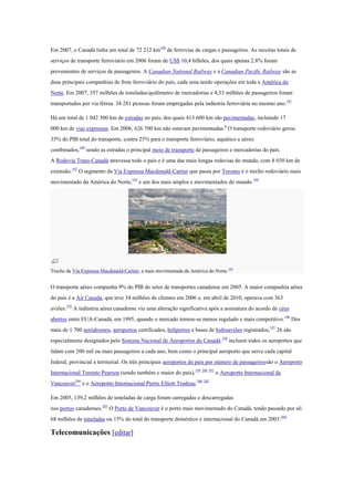 Em 2007, o Canadá tinha um total de 72 212 km190
de ferrovias de cargas e passageiros. As receitas totais de
serviços de transporte ferroviário em 2006 foram de US$ 10,4 bilhões, dos quais apenas 2,8% foram
provenientes de serviços de passageiros. A Canadian National Railway e a Canadian Pacific Railway são as
duas principais companhias de frete ferroviário do país, cada uma tendo operações em toda a América do
Norte. Em 2007, 357 milhões de toneladas/quilômetro de mercadorias e 4,33 milhões de passageiros foram
transportados por via férrea. 34 281 pessoas foram empregadas pela indústria ferroviária no mesmo ano.191
Há um total de 1 042 300 km de estradas no país, dos quais 413 600 km são pavimentadas, incluindo 17
000 km de vias expressas. Em 2006, 626 700 km não estavam pavimentadas.8
O transporte rodoviário gerou
35% do PIB total do transporte, contra 25% para o transporte ferroviário, aquático e aéreo
combinados,189
sendo as estradas o principal meio de transporte de passageiros e mercadorias do país.
A Rodovia Trans-Canadá atravessa todo o país e é uma das mais longas rodovias do mundo, com 8 030 km de
extensão.192
O segmento da Via Expressa Macdonald-Cartier que passa por Toronto é o trecho rodoviário mais
movimentado da América do Norte,193
e um dos mais amplos e movimentados do mundo.194
Trecho da Via Expressa Macdonald-Cartier, a mais movimentada da América do Norte.193
O transporte aéreo compunha 9% do PIB do setor de transportes canadense em 2005. A maior companhia aérea
do país é a Air Canada, que teve 34 milhões de clientes em 2006 e, em abril de 2010, operava com 363
aviões.195
A indústria aérea canadense viu uma alteração significativa após a assinatura do acordo de céus
abertos entre EUA-Canadá, em 1995, quando o mercado tornou-se menos regulado e mais competitivo.196
Dos
mais de 1 700 aeródromos, aeroportos certificados, heliportos e bases de hidroaviões registrados,197
26 são
especialmente designados pelo Sistema Nacional de Aeroportos do Canadá:198
incluem todos os aeroportos que
lidam com 200 mil ou mais passageiros a cada ano, bem como o principal aeroporto que serve cada capital
federal, provincial e territorial. Os três principais aeroportos do país por número de passageirossão o Aeroporto
Internacional Toronto Pearson (sendo também o maior do país),199 200 201
o Aeroporto Internacional de
Vancouver200
e o Aeroporto Internacional Pierre Elliott Trudeau.200 202
Em 2005, 139,2 milhões de toneladas de carga foram carregadas e descarregadas
nos portos canadenses.203
O Porto de Vancouver é o porto mais movimentado do Canadá, tendo passado por ali
68 milhões de toneladas ou 15% do total do transporte doméstico e internacional do Canadá em 2003.204
Telecomunicações [editar]
 