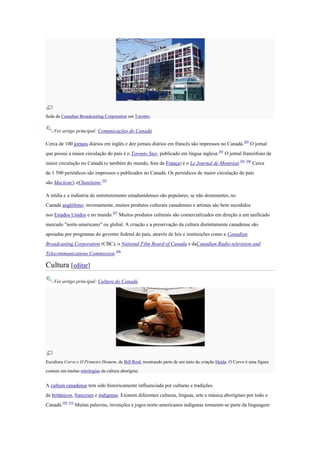 Sede da Canadian Broadcasting Corporation em Toronto.
Ver artigo principal: Comunicações do Canadá
Cerca de 100 jornais diários em inglês e dez jornais diários em francês são impressos no Canadá.205
O jornal
que possui a maior circulação do país é o Toronto Star, publicado em língua inglesa.205
O jornal francófono de
maior circulação no Canadá (e também do mundo, fora da França) é o Le Journal de Montréal.205 206
Cerca
de 1 500 periódicos são impressos e publicados no Canadá. Os periódicos de maior circulação do país
são Maclean's eChatelaine.205
A mídia e a indústria do entretenimento estadunidenses são populares, se não dominantes, no
Canadá anglófono; inversamente, muitos produtos culturais canadenses e artistas são bem sucedidos
nos Estados Unidos e no mundo.207
Muitos produtos culturais são comercializados em direção a um unificado
mercado "norte-americano" ou global. A criação e a preservação da cultura distintamente canadense são
apoiadas por programas do governo federal do país, através de leis e instituições como a Canadian
Broadcasting Corporation (CBC), o National Film Board of Canada e daCanadian Radio-television and
Telecommunications Commission.208
Cultura [editar]
Ver artigo principal: Cultura do Canadá
Escultura Corvo e O Primeiro Homem, de Bill Reid, mostrando parte de um mito da criação Haida. O Corvo é uma figura
comum em muitas mitologias da cultura aborígine.
A cultura canadense tem sido historicamente influenciada por culturas e tradições
de britânicos, franceses e indígenas. Existem diferentes culturas, línguas, arte e música aborígines por todo o
Canadá.209 210
Muitas palavras, invenções e jogos norte-americanos indígenas tornaram-se parte da linguagem
 