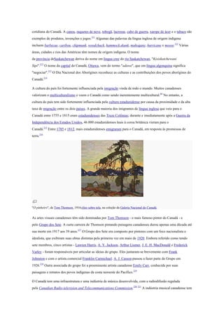 cotidiana do Canadá. A canoa, raquetes de neve, tobogã, lacrosse, cabo de guerra, xarope de ácer e o tabaco são
exemplos de produtos, invenções e jogos.211
Algumas das palavras da língua inglesa de origem indígena
incluem barbecue, caribou, chipmunk, woodchuck, hammock,skunk, mahogany, hurricane e moose.212
Várias
áreas, cidades e rios das Américas têm nomes de origem indígena. O nome
da província deSaskatchewan deriva do nome em língua cree do rio Saskatchewan, "Kisiskatchewani
Sipi".213
O nome da capital do Canadá, Ottawa, vem do termo "adawe", que em língua algonquina significa
"negociar".213
O Dia Nacional dos Aborígines reconhece as culturas e as contribuições dos povos aborígines do
Canadá.214
A cultura do país foi fortemente influenciada pela imigração vinda de todo o mundo. Muitos canadenses
valorizam o multiculturalismo e veem o Canadá como sendo inerentemente multicultural.64
No entanto, a
cultura do país tem sido fortemente influenciada pela cultura estadunidense por causa da proximidade e da alta
taxa de migração entre os dois países. A grande maioria dos imigrantes de língua inglesa que veio para o
Canadá entre 1755 e 1815 eram estadunidenses das Treze Colônias; durante e imediatamente após a Guerra da
Independência dos Estados Unidos, 46 000 estadunidenses leais à coroa britânica vieram para o
Canadá.215
Entre 1785 e 1812, mais estadunidenses emigraram para o Canadá, em resposta às promessas de
terra.216
"O pinheiro", de Tom Thomson, 1916;óleo sobre tela, na coleção da Galeria Nacional do Canadá.
As artes visuais canadenses têm sido dominadas por Tom Thomson - o mais famoso pintor do Canadá - e
pelo Grupo dos Sete. A curta carreira de Thomson pintando paisagens canadenses durou apenas uma década até
sua morte em 1917 aos 39 anos.217
O Grupo dos Sete era composto por pintores com um foco nacionalista e
idealista, que exibiram suas obras distintas pela primeira vez em maio de 1920. Embora referido como tendo
sete membros, cinco artistas - Lawren Harris, A. Y. Jackson, Arthur Lismer, J. E. H. MacDonald e Frederick
Varley - foram responsáveis por articular as ideias do grupo. Eles juntaram-se brevemente com Frank
Johnston e com o artista comercial Franklin Carmichael. A. J. Casson passou a fazer parte do Grupo em
1926.218
Outra associada do grupo foi a proeminente artista canadense Emily Carr, conhecida por suas
paisagens e retratos dos povos indígenas da costa noroeste do Pacífico.219
O Canadá tem uma infraestrutura e uma indústria de música desenvolvida, com a radiodifusão regulada
pela Canadian Radio-television and Telecommunications Commission.220 221
A indústria musical canadense tem
 