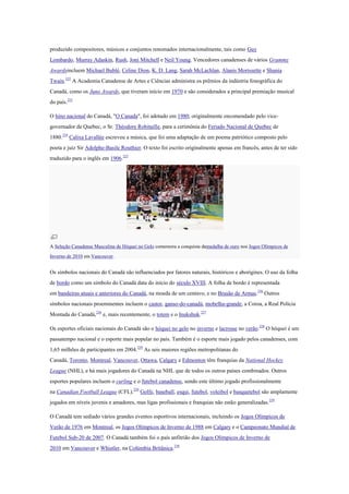 produzido compositores, músicos e conjuntos renomados internacionalmente, tais como Guy
Lombardo, Murray Adaskin, Rush, Joni Mitchell e Neil Young. Vencedores canadenses de vários Grammy
Awardsincluem Michael Bublé, Celine Dion, K. D. Lang, Sarah McLachlan, Alanis Morissette e Shania
Twain.222
A Academia Canadense de Artes e Ciências administra os prêmios da indústria fonográfica do
Canadá, como os Juno Awards, que tiveram início em 1970 e são considerados a principal premiação musical
do país.223
O hino nacional do Canadá, "O Canada", foi adotado em 1980, originalmente encomendado pelo vice-
governador de Quebec, o Sr. Théodore Robitaille, para a cerimônia do Feriado Nacional de Quebec de
1880.224
Calixa Lavallée escreveu a música, que foi uma adaptação de um poema patriótico composto pelo
poeta e juiz Sir Adolphe-Basile Routhier. O texto foi escrito originalmente apenas em francês, antes de ter sido
traduzido para o inglês em 1906.225
A Seleção Canadense Masculina de Hóquei no Gelo comemora a conquista damedalha de ouro nos Jogos Olímpicos de
Inverno de 2010 em Vancouver.
Os símbolos nacionais do Canadá são influenciados por fatores naturais, históricos e aborígines. O uso da folha
de bordo como um símbolo do Canadá data do início do século XVIII. A folha de bordo é representada
em bandeiras atuais e anteriores do Canadá, na moeda de um centavo, e no Brasão de Armas.226
Outros
símbolos nacionais proeminentes incluem o castor, ganso-do-canadá, mobelha-grande, a Coroa, a Real Polícia
Montada do Canadá,226
e, mais recentemente, o totem e o Inukshuk.227
Os esportes oficiais nacionais do Canadá são o hóquei no gelo no inverno e lacrosse no verão.228
O hóquei é um
passatempo nacional e o esporte mais popular no país. Também é o esporte mais jogado pelos canadenses, com
1,65 milhões de participantes em 2004.229
As seis maiores regiões metropolitanas do
Canadá, Toronto, Montreal, Vancouver, Ottawa, Calgary e Edmonton têm franquias da National Hockey
League (NHL), e há mais jogadores do Canadá na NHL que de todos os outros países combinados. Outros
esportes populares incluem o curling e o futebol canadense, sendo este último jogado profissionalmente
na Canadian Football League (CFL).229
Golfe, baseball, esqui, futebol, voleibol e basquetebol são amplamente
jogados em níveis juvenis e amadores, mas ligas profissionais e franquias não estão generalizadas.229
O Canadá tem sediado vários grandes eventos esportivos internacionais, incluindo os Jogos Olímpicos de
Verão de 1976 em Montreal, os Jogos Olímpicos de Inverno de 1988 em Calgary e o Campeonato Mundial de
Futebol Sub-20 de 2007. O Canadá também foi o país anfitrião dos Jogos Olímpicos de Inverno de
2010 em Vancouver e Whistler, na Colúmbia Britânica.230
 