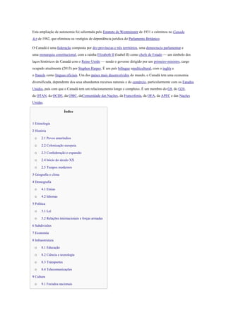 Esta ampliação de autonomia foi salientada pelo Estatuto de Westminster de 1931 e culminou no Canada
Act de 1982, que eliminou os vestígios de dependência jurídica do Parlamento Britânico.
O Canadá é uma federação composta por dez províncias e três territórios, uma democracia parlamentar e
uma monarquia constitucional, com a rainha Elizabeth II (Isabel II) como chefe de Estado — um símbolo dos
laços históricos do Canadá com o Reino Unido — sendo o governo dirigido por um primeiro-ministro, cargo
ocupado atualmente (2013) por Stephen Harper. É um país bilíngue emulticultural, com o inglês e
o francês como línguas oficiais. Um dos países mais desenvolvidos do mundo, o Canadá tem uma economia
diversificada, dependente dos seus abundantes recursos naturais e do comércio, particularmente com os Estados
Unidos, país com que o Canadá tem um relacionamento longo e complexo. É um membro do G8, do G20,
da OTAN, da OCDE, da OMC, daComunidade das Nações, da Francofonia, da OEA, da APEC e das Nações
Unidas.
Índice
1 Etimologia
2 História
o 2.1 Povos ameríndios
o 2.2 Colonização europeia
o 2.3 Confederação e expansão
o 2.4 Início do século XX
o 2.5 Tempos modernos
3 Geografia e clima
4 Demografia
o 4.1 Etnias
o 4.2 Idiomas
5 Política
o 5.1 Lei
o 5.2 Relações internacionais e forças armadas
6 Subdivisões
7 Economia
8 Infraestrutura
o 8.1 Educação
o 8.2 Ciência e tecnologia
o 8.3 Transportes
o 8.4 Telecomunicações
9 Cultura
o 9.1 Feriados nacionais
 