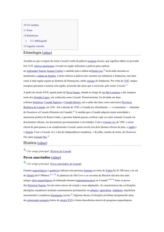 10 Ver também
11 Notas
12 Referências
o 12.1 Bibliografia
13 Ligações externas
Etimologia [editar]
Acredita-se que a origem do nome Canadá venha da palavra iroquesa kanata, que significa aldeia ou povoado.
Em 1535, nativos americanos vivendo na região utilizaram a palavra para explicar
ao explorador francês Jacques Cartier o caminho para a aldeia deStadacona,12
local onde encontra-se
atualmente a cidade de Quebec. Cartier utilizou a palavra não somente em referência a Stadacona, mas bem
como à toda região sujeita ao domínio de Donnacona, então cacique de Stadacona. Por volta de 1547, mapas
europeus passaram a nomear esta região, acrescida das áreas que a cercavam, pelo nome Canada.13
A partir do século XVII, aquela parte da Nova França, situada ao longo do rio São Lourenço e das margens
norte dos Grandes Lagos, era conhecida como Canadá. Posteriormente, foi dividida em duas
colônias britânicas, Canadá Superior e Canadá Inferior, até a união das duas como uma única Província
Britânica do Canadá, em 1841. Até a década de 1950, o Canadá era oficialmente — e comumente — chamado
de Dominion of Canada (Domínio do Canadá).14
À medida que o Canadá adquiriu maior autoridade e
autonomia política do Reino Unido, o governo federal passou a utilizar cada vez mais somente Canada em
documentos oficiais, em documentos governamentais e em tratados. Com o Canada Act de 1982, o nome
oficial do país passou a ser simplesmente Canadá, assim escrito nos dois idiomas oficiais do país, o inglês e
o francês. Com o Canada Act, o dia da independência canadense, 1 de julho, mudou de nome, de Dominion
Day para Canada Day.15
História [editar]
Ver artigo principal: História do Canadá
Povos ameríndios [editar]
Ver artigo principal: Povos ameríndios do Canadá
Estudos arqueológicos e genéticos indicam uma presença humana no norte de Yukon há 26 500 anos e no sul
de Ontário há 9 500anos.16 17 18
As planícies de Old Crow e as cavernas de Bluefish são dois dos mais
antigos sítios arqueológicos de habitação humana (paleoamericanos) no Canadá.19 20 21
Entre os povos
das Primeiras Nações, há oito mitos únicos de criação e suas adaptações. As características das civilizações
aborígines canadenses incluíam assentamentos permanentes ou urbanos, agricultura, cidadania, arquitetura
monumental e complexas hierarquias sociais.22
Algumas dessas civilizações já tinham desaparecido antes
da colonização europeia (início do século XVI) e foram descobertas através de pesquisas arqueológicas.
 