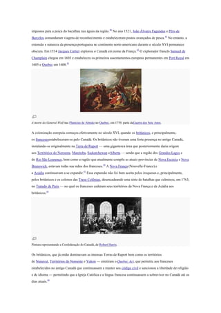 impostos para a pesca do bacalhau nas águas da região.40
No ano 1521, João Álvares Fagundes e Pêro de
Barcelos comandaram viagens de reconhecimento e estabeleceram postos avançados de pesca.41
No entanto, a
extensão e natureza da presença portuguesa no continente norte-americano durante o século XVI permanece
obscura. Em 1534 Jacques Cartier explorou o Canadá em nome da França.42
O explorador francês Samuel de
Champlain chegou em 1603 e estabeleceu os primeiros assentamentos europeus permanentes em Port Royal em
1605 e Quebec em 1608.43
A morte do General Wolf nas Planícies de Abraão no Quebec, em 1759, parte daGuerra dos Sete Anos.
A colonização europeia começou efetivamente no século XVI, quando os britânicos, e principalmente,
os francesesestabeleceram-se pelo Canadá. Os britânicos não tiveram uma forte presença no antigo Canadá,
instalando-se originalmente na Terra de Rupert — uma gigantesca área que posteriormente daria origem
aos Territórios do Noroeste, Manitoba, Saskatchewan eAlberta — sendo que a região dos Grandes Lagos e
do Rio São Lourenço, bem como a região que atualmente compõe as atuais províncias de Nova Escócia e Nova
Brunswick, estavam todas nas mãos dos franceses.44
A Nova França (Nouvelle-France) e
a Acádia continuavam a se expandir.43
Essa expansão não foi bem aceita pelos iroqueses e, principalmente,
pelos britânicos e os colonos das Treze Colônias, desencadeando uma série de batalhas que culminou, em 1763,
no Tratado de Paris — no qual os franceses cederam seus territórios da Nova França e da Acádia aos
britânicos.45
Pintura representando a Confederação do Canadá, de Robert Harris.
Os britânicos, que já então dominavam as imensas Terras de Rupert bem como os territórios
de Nunavut, Territórios do Noroeste e Yukon — emitiram o Quebec Act, que permitiu aos franceses
estabelecidos no antigo Canadá que continuassem a manter seu código civil e sancionou a liberdade de religião
e de idioma — permitindo que a Igreja Católica e a língua francesa continuassem a sobreviver no Canadá até os
dias atuais.46
 