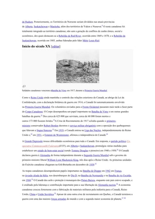 de Hudson. Posteriormente, os Territórios do Noroeste seriam divididos nas atuais províncias
de Alberta, Saskatchewan e Manitoba, além dos territórios de Yukon e Nunavut.9
O oeste canadense foi
totalmente integrado ao território canadense, não sem a geração de conflitos de cunho étnico, social e
econômico, dos quais destacam-se a Rebelião de Red River, ocorrida entre 1869 e 1870, e a Rebelião de
Saskatchewan, ocorrida em 1885, ambas lideradas pelo líder Métis Louis Riel.
Início do século XX [editar]
Soldados canadenses venceram aBatalha de Vimy em 1917, durante a Primeira Guerra Mundial.
Como o Reino Unido ainda mantinha o controle das relações exteriores do Canadá, ao abrigo da Lei da
Confederação, com a declaração britânica de guerra em 1914, o Canadá foi automaticamente envolvido
na Primeira Guerra Mundial. Os voluntários enviados para a Frente Ocidental passaram mais tarde a fazer parte
do Corpo Canadense. O Corpo desempenhou um papel importante na Batalha de Vimy e em outras grandes
batalhas da guerra.52
Dos cerca de 625 000 que serviram, cerca de 60 000 foram mortos e
outros 173 000 ficaram feridos.53
A Crise de Recrutamento de 1917 eclodiu quando o primeiro-
ministro conservador Robert Borden decretou o serviço militar obrigatório com a oposição dos quebequenses
que falavam a língua francesa.52
Em 1919, o Canadá entrou na Liga das Nações, independentemente do Reino
Unido e,52
em 1931, o Estatuto de Westminster, afirmou a independência do Canadá.54
A Grande Depressão trouxe dificuldades econômicas para todo o Canadá. Em resposta, o partido político Co-
operative Commonwealth Federation(CCF), em Alberta e Saskatchewan, promulgou várias medidas para
estabelecer um estado de bem-estar social (sendo Tommy Douglas o pioneiro) em 1940 e 1950.55
O Canadá
declarou guerra à Alemanha de forma independente durante a Segunda Guerra Mundial sob o governo do
primeiro-ministro liberal William Lyon Mackenzie King, três dias após o Reino Unido. As primeiras unidades
do Exército canadense chegaram na Grã-Bretanha em dezembro de 1939.52
As tropas canadenses desempenharam papéis importantes na Batalha de Dieppe em 1942 em França,
na invasão aliada da Itália, nos desembarques do Dia D, na Batalha da Normandia e na Batalha do rio Escalda,
em 1944.52
O Canadá deu asilo e proteção à monarquia dos Países Baixos, enquanto este país esteve ocupado, e
é creditado pela liderança e contribuição importante para a sua libertação da Alemanha nazista.56
A economia
canadense cresceu fortemente com a fabricação de materiais militares pela indústria para o Canadá, Reino
Unido, China e União Soviética.52
Apesar de uma outra crise de recrutamento em Quebec, o Canadá terminou a
guerra com uma das maiores forças armadas do mundo e com a segunda maior economia do planeta.57 58
 