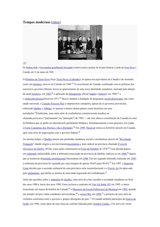 Tempos modernos [editar]
No Rideau Hall, o Governador-geralHarold Alexander (centro) assina o projeto de lei para finalizar a união da Terra Nova e
Canadá, em 31 de março de 1949.
O Domínio de Terra Nova (hoje Terra Nova e Labrador), na época um equivalente do Canadá e da Austrália
como um domínio, uniu-se ao Canadá em 1949.59
O crescimento do Canadá, combinado com as políticas dos
sucessivos governos liberais, levou ao aparecimento de uma nova identidade canadense, marcada pela adoção
da atual bandeira, em 1965,60
a aplicação do bilinguismo oficial (inglês e francês), em 1969,61
e
o multiculturalismooficial em 1971.62
Houve também a fundação de programas social-democratas, tais como
saúde universal, o Canada Pension Plan e empréstimos estudantis, apesar de os governos provinciais,
sobretudo Québec e Alberta, se oporem a muitos destes planos como incursões em suas
jurisdições.63
Finalmente, uma outra série de conferências constitucionais resultou na
chamada patriation ("patriamento" ou "patriação") de 1982 — até essa altura a constituição do Canadá era uma
lei britânica que só podia ser alterada pelo parlamento britânico. Simultaneamente a esse processo, foi criada
a Carta Canadense dos Direitos e das Liberdades.64
Em 1999, Nunavut tornou-se território terceiro do Canadá,
após uma série de negociações com o governo federal.65
Ao mesmo tempo, o Quebec passou por profundas mudanças sociais e econômicas através da "Revolução
Tranquila", dando origem a um movimentonacionalista e mais radical na província chamado Front de
libération du Québec (FLQ), cujas ações culminaram na Crise de Outubro de 1970.66
Uma década depois,
um referendo malsucedido sobre a soberania-associação da província de Quebéc realizou-se em 1980,66
depois
que as tentativas deemenda constitucional fracassaram em 1990. Em um segundo referendo realizado em 1995,
a soberania da província foi rejeitada por uma margem de apenas 50,6% para 49,4%.67
Em 1997, a Suprema
Corte decidiu que a secessão unilateral de uma província seria inconstitucional e o Clarity Act foi aprovada
pelo parlamento, que define os termos de uma saída negociada da Confederação.67
Além das questões sobre a soberania de Quebec, uma série de crises sacudiu a sociedade canadense no final
dos anos 1980 e início dos anos 1990. Estes incluem a explosão do Voo Air India 182 em 1985, o maior
assassinato em massa da história do Canadá;68
o Massacre da Escola Politécnica de Montreal em 1989, quando
um atirador alvejou várias estudantes universitárias;69
e acrise Oka, em 1990,70
o primeiro de uma série de
violentos confrontos entre o governo e grupos aborígines do país.71
O Canadá também participou da Guerra do
Golfo, em 1990, como parte de uma força de coalizão liderada pelos Estados Unidos, e foi ativo em várias
 