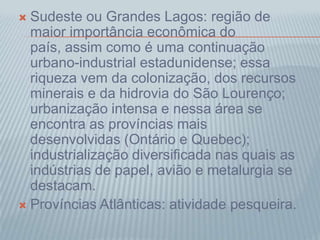  Sudeste ou Grandes Lagos: região de
maior importância econômica do
país, assim como é uma continuação
urbano-industrial estadunidense; essa
riqueza vem da colonização, dos recursos
minerais e da hidrovia do São Lourenço;
urbanização intensa e nessa área se
encontra as províncias mais
desenvolvidas (Ontário e Quebec);
industrialização diversificada nas quais as
indústrias de papel, avião e metalurgia se
destacam.
 Províncias Atlânticas: atividade pesqueira.
 