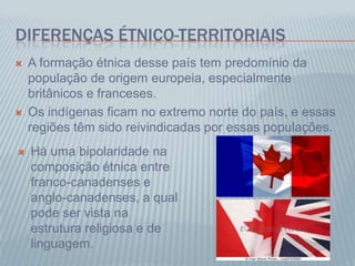 DIFERENÇAS ÉTNICO-TERRITORIAIS
 A formação étnica desse país tem predomínio da
população de origem europeia, especialmente
britânicos e franceses.
 Os indígenas ficam no extremo norte do país, e essas
regiões têm sido reivindicadas por essas populações.
 Há uma bipolaridade na
composição étnica entre
franco-canadenses e
anglo-canadenses, a qual
pode ser vista na
estrutura religiosa e de
linguagem.
 
