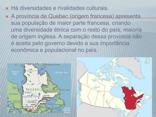  Há diversidades e rivalidades culturais.
 A província de Quebec (origem francesa) apresenta
sua população de maior parte francesa, criando
uma diversidade étnica com o resto do país, maioria
de origem inglesa. A separação dessa província não
é aceita pelo governo devido a sua importância
econômica e populacional no país.
 