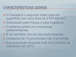 CARACTERÍSTICAS GERAIS
 O Canadá é o segundo maior país em
superfície com uma área de 9.970,6/0 km².
 Colonizado pela França e pela Inglaterra.
 O sistema político é a monarquia
parlamentarista.
 É um território rico em recursos minerais.
 Composto de 10 províncias e de 3 territórios.
 Sua população absoluta é de 34,3 milhões de
habitantes em 2012.
 