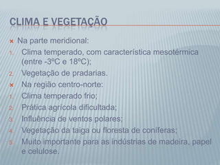 CLIMA E VEGETAÇÃO
 Na parte meridional:
1. Clima temperado, com característica mesotérmica
(entre -3ºC e 18ºC);
2. Vegetação de pradarias.
 Na região centro-norte:
1. Clima temperado frio;
2. Prática agrícola dificultada;
3. Influência de ventos polares;
4. Vegetação da taiga ou floresta de coníferas;
5. Muito importante para as indústrias de madeira, papel
e celulose.
 