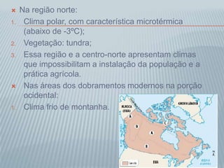  Na região norte:
1. Clima polar, com característica microtérmica
(abaixo de -3ºC);
2. Vegetação: tundra;
3. Essa região e a centro-norte apresentam climas
que impossibilitam a instalação da população e a
prática agrícola.
 Nas áreas dos dobramentos modernos na porção
ocidental:
1. Clima frio de montanha.
 