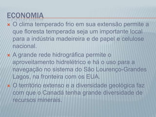 ECONOMIA
 O clima temperado frio em sua extensão permite a
que floresta temperada seja um importante local
para a indústria madeireira e de papel e celulose
nacional.
 A grande rede hidrográfica permite o
aproveitamento hidrelétrico e há o uso para a
navegação no sistema do São Lourenço-Grandes
Lagos, na fronteira com os EUA.
 O território extenso e a diversidade geológica faz
com que o Canadá tenha grande diversidade de
recursos minerais.
 