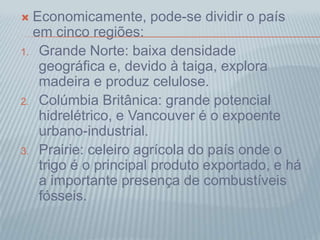 Economicamente, pode-se dividir o país
em cinco regiões:
1. Grande Norte: baixa densidade
geográfica e, devido à taiga, explora
madeira e produz celulose.
2. Colúmbia Britânica: grande potencial
hidrelétrico, e Vancouver é o expoente
urbano-industrial.
3. Prairie: celeiro agrícola do país onde o
trigo é o principal produto exportado, e há
a importante presença de combustíveis
fósseis.
 