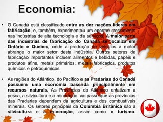 • O Canadá está classificado entre as dez nações líderes em 
fabricação, e, também, experimentou um enorme crescimento 
nas indústrias de alta tecnologia e de serviços. A maior parte 
das indústrias de fabricação do Canadá se localiza em 
Ontário e Quebec, onde a produção de veículos a motor 
abrange o maior setor desta indústria. Outros setores de 
fabricação importantes incluem alimentos e bebidas, papéis e 
produtos afins, metais primários, metais fabricados, produtos 
químicos e petroquímicos. 
• As regiões do Atlântico, do Pacífico e as Pradarias do Canadá 
possuem uma economia baseada principalmente em 
recursos naturais. As Províncias do Atlântico enfatizam a 
pesca, a silvicultura e a mineração, ao passo que as províncias 
das Pradarias dependem da agricultura e dos combustíveis 
minerais. Os setores principais da Colúmbia Britânica são a 
silvicultura e a mineração, assim como o turismo. 
 