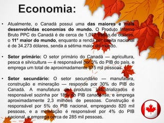 • Atualmente, o Canadá possui uma das maiores e mais 
desenvolvidas economias do mundo. O Produto Interno 
Bruto PPC do Canadá é de cerca de 1,077 trilhão de dólares, 
o 11° maior do mundo, enquanto a renda per capita nacional 
é de 34.273 dólares, senda a sétima maior do mundo. 
• Setor primário: O setor primário do Canadá — agricultura, 
pesca e silvicultura — é responsável por 3% do PIB do país, e 
emprega um total de aproximadamente 675 mil pessoas. 
• Setor secundário: O setor secundário — manufatura, 
construção e mineração — responde por 30% do PIB do 
Canadá. A manufatura de produtos industrializados é 
responsável sozinha por 18% do PIB canadense, e emprega 
aproximadamente 2,3 milhões de pessoas. Construção é 
responsável por 5% do PIB nacional, empregando 820 mil 
pessoas, e a mineração é responsável por 4% do PIB 
nacional, e emprega cerca de 285 mil pessoas. 
 