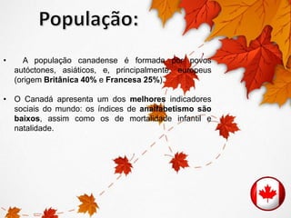 • A população canadense é formada por povos 
autóctones, asiáticos, e, principalmente, europeus 
(origem Britânica 40% e Francesa 25%). 
• O Canadá apresenta um dos melhores indicadores 
sociais do mundo: os índices de analfabetismo são 
baixos, assim como os de mortalidade infantil e 
natalidade. 
 