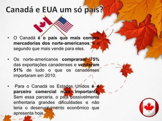 • O Canadá é o país que mais compra 
mercadorias dos norte-americanos, e o 
segundo que mais vende para eles. 
• Os norte-americanos compraram 75% 
das exportações canadenses e venderam 
51% de tudo o que os canadenses 
importaram em 2010. 
• Para o Canadá os Estados Unidos é o 
parceiro comercial mais importante. 
Sem essa parceria, o país possivelmente 
enfrentaria grandes dificuldades e não 
teria o desenvolvimento econômico que 
apresenta hoje. 
 