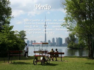 Verão 
Entre junho e julho, no verão, o 
clima no Canadá é bastante úmido e 
nos dias mais quentes as 
temperaturas podem, facilmente, 
atingir a marca dos 33ºC. 
 