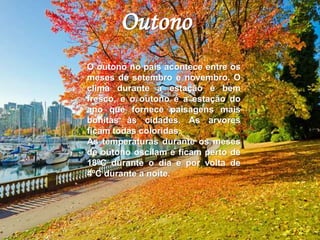 Outono 
O outono no país acontece entre os 
meses de setembro e novembro. O 
clima durante a estação é bem 
fresco, e o outono é a estação do 
ano que fornece paisagens mais 
bonitas às cidades. As arvores 
ficam todas coloridas. 
As temperaturas durante os meses 
de outono oscilam e ficam perto de 
18ºC durante o dia e por volta de 
4ºC durante a noite. 
 