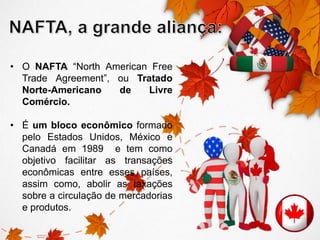 • O NAFTA “North American Free 
Trade Agreement”, ou Tratado 
Norte-Americano de Livre 
Comércio. 
• É um bloco econômico formado 
pelo Estados Unidos, México e 
Canadá em 1989 e tem como 
objetivo facilitar as transações 
econômicas entre esses países, 
assim como, abolir as taxações 
sobre a circulação de mercadorias 
e produtos. 
 