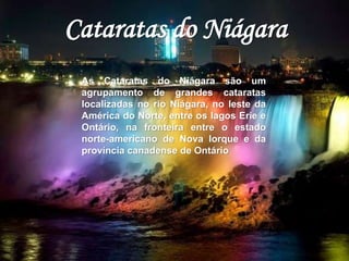 Cataratas do Niágara 
As Cataratas do Niágara são um 
agrupamento de grandes cataratas 
localizadas no rio Niágara, no leste da 
América do Norte, entre os lagos Erie e 
Ontário, na fronteira entre o estado 
norte-americano de Nova Iorque e da 
província canadense de Ontário 
 