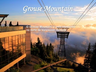Grouse Mountain 
O Grouse Mountain, é uma montanha 
no norte de Vancouver, Canadá. 
 