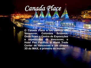 Canada Place 
O Canada Place é um edifício em 
Vancouver, Colúmbia Britânica. 
Onde ficam o Centro de Exposições 
e espetáculos de Vancouver, o 
Hotel Pan Pacífico, o World Trade 
Center de Vancouver e um cinema 
3D da IMAX, o primeiro do mundo. 
 