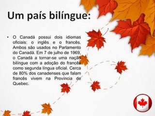 • O Canadá possui dois idiomas 
oficiais: o inglês e o francês. 
Ambos são usados no Parlamento 
do Canadá. Em 7 de julho de 1969, 
o Canadá a tornar-se uma nação 
bilíngue com a adoção do francês 
como segunda língua oficial. Cerca 
de 80% dos canadenses que falam 
francês vivem na Província de 
Quebec. 
 