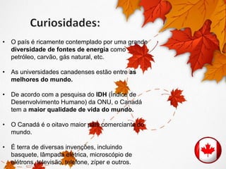 • O país é ricamente contemplado por uma grande 
diversidade de fontes de energia como 
petróleo, carvão, gás natural, etc. 
• As universidades canadenses estão entre as 
melhores do mundo. 
• De acordo com a pesquisa do IDH (Índice de 
Desenvolvimento Humano) da ONU, o Canadá 
tem a maior qualidade de vida do mundo. 
• O Canadá é o oitavo maior país comerciante do 
mundo. 
• É terra de diversas invenções, incluindo 
basquete, lâmpada elétrica, microscópio de 
elétrons, televisão, telefone, zíper e outros. 
 