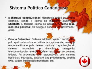 • Monarquia constitucional: monarquia desde os tempos 
coloniais, sendo a rainha da Inglaterra atualmente 
Elizabeth II, também rainha do Canadá. A rainha rege, 
mas não governa: ela delega o poder a um governador-geral. 
• Estado federativo: Sistema adotado desde o século XIX, 
pelo qual cada unidade política tem autonomia, mas cuja 
responsabilidade pela defesa nacional, organização do 
sistema monetário e bancário, navegação, 
telecomunicação, energia nuclear, etc. cabe ao governo 
federal. As províncias são responsáveis pelo sistema 
hospitalar, educação, cadastro das propriedades, direitos 
civis, saúde, instituições municipais, etc. 
 
