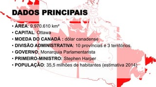 DADOS PRINCIPAIS
• ÁREA: 9.970.610 km²
• CAPITAL: Ottawa
• MOEDA DO CANADÁ : dólar canadense
• DIVISÃO ADMINISTRATIVA: 10 províncias e 3 territórios.
• GOVERNO: Monarquia Parlamentarista
• PRIMEIRO-MINISTRO: Stephen Harper
• POPULAÇÃO: 35,5 milhões de habitantes (estimativa 2014)
 