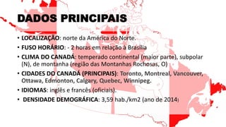 DADOS PRINCIPAIS
• LOCALIZAÇÃO: norte da América do Norte.
• FUSO HORÁRIO: - 2 horas em relação à Brasília
• CLIMA DO CANADÁ: temperado continental (maior parte), subpolar
(N), de montanha (região das Montanhas Rochosas, O)
• CIDADES DO CANADÁ (PRINCIPAIS): Toronto, Montreal, Vancouver,
Ottawa, Edmonton, Calgary, Quebec, Winnipeg.
• IDIOMAS: inglês e francês (oficiais).
• DENSIDADE DEMOGRÁFICA: 3,59 hab./km2 (ano de 2014)
 
