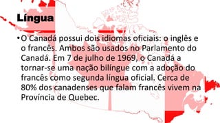 Língua
•O Canadá possui dois idiomas oficiais: o inglês e
o francês. Ambos são usados no Parlamento do
Canadá. Em 7 de julho de 1969, o Canadá a
tornar-se uma nação bilíngue com a adoção do
francês como segunda língua oficial. Cerca de
80% dos canadenses que falam francês vivem na
Província de Quebec.
 