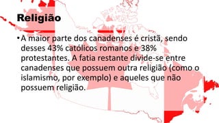 Religião
•A maior parte dos canadenses é cristã, sendo
desses 43% católicos romanos e 38%
protestantes. A fatia restante divide-se entre
canadenses que possuem outra religião (como o
islamismo, por exemplo) e aqueles que não
possuem religião.
 