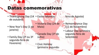 Datas comemorativas
• Thanksgiving Day (14
de outubro)
• New Year’s Day (1 de
janeiro)
• Family Day (2ª ou 3ª
segunda-feira de
Fevereiro)
• Easter Monday
• Victoria Day (24 de
Maio)
• Canada Day (1º de
Julho)
• Civic Holiday
(primeira segunda-
feira de Agosto)
• Remembrance Day
(11 de Novembro)
• Labour Day (primeira
segunda-feira de
Setembro)
 