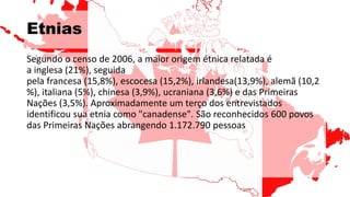 Etnias
Segundo o censo de 2006, a maior origem étnica relatada é
a inglesa (21%), seguida
pela francesa (15,8%), escocesa (15,2%), irlandesa(13,9%), alemã (10,2
%), italiana (5%), chinesa (3,9%), ucraniana (3,6%) e das Primeiras
Nações (3,5%). Aproximadamente um terço dos entrevistados
identificou sua etnia como "canadense". São reconhecidos 600 povos
das Primeiras Nações abrangendo 1.172.790 pessoas
 