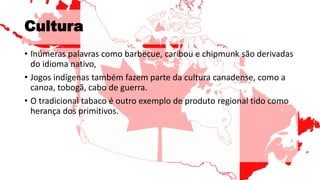 Cultura
• Inúmeras palavras como barbecue, caribou e chipmunk são derivadas
do idioma nativo,
• Jogos indígenas também fazem parte da cultura canadense, como a
canoa, tobogã, cabo de guerra.
• O tradicional tabaco é outro exemplo de produto regional tido como
herança dos primitivos.
 