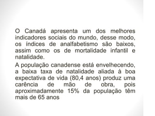 • O Canadá apresenta um dos melhores
indicadores sociais do mundo, desse modo,
os índices de analfabetismo são baixos,
assim como os de mortalidade infantil e
natalidade.
• A população canadense está envelhecendo,
a baixa taxa de natalidade aliada à boa
expectativa de vida (80,4 anos) produz uma
carência de mão de obra, pois
aproximadamente 15% da população têm
mais de 65 anos
 