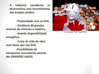 • A indústria canadense se
desenvolveu com investimentos
dos Estados Unidos:
- Proximidade com os EUA;
- Existência de grandes
reservas de minerais e madeira.
- Grande disponibilidade
energética.
- Custo de mão-de-obra
mais baixo que nos EUA.
-Possibilidade de
transportar mercadorias através
dos GRANDES LAGOS.
 