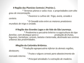 • # Região das Planícies Centrais ( Prairies ).
• * Terrenos planos e solos ricos e propriedades com alto
grau de mecanização.
• ° Favorece o cultivo de: Trigo, aveia, cevada e
centeio.
• ° O Canadá esta entre os maiores produtores
mundiais de trigo e cevada.
•
• # Região dos Grandes Lagos e do Vale do São Lourenço.
• * Predomina a pecuária leiteira e a agricultura do tipo
familiar, com destaque para a produção de frutas,
legumes, hortaliças, cereais, batata e beterrada, destinado aos centros
urbanos das proximidades.
•
• #Região da Colúmbia Britânica.
• * Produção agropecuária inferior às demais regiões,
destacam;
• ° Frutas e alguns cereais para abastecimento do
mercado interno.
• ° Principal atividade é a extração de madeira.
 