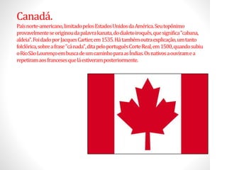 Canadá.
Paísnorte-americano,limitadopelosEstadosUnidosdaAmérica.Seutopônimo
provavelmenteseoriginoudapalavrakanata,dodialetoiroquês,quesignifica"cabana,
aldeia".FoidadoporJacquesCartier,em1535.Hátambémoutraexplicação,umtanto
folclórica,sobreafrase"cánada",ditapeloportuguêsCorteReal,em1500,quandosubiu
oRioSãoLourençoembuscadeumcaminhoparaasÍndias.Osnativosaouviramea
repetiramaosfrancesesqueláestiveramposteriormente.
 