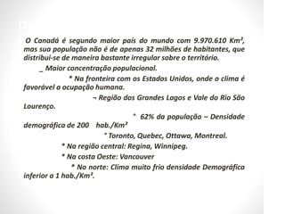 Principais Características:
• O Canadá é segundo maior país do mundo com 9.970.610 Km²,
mas sua população não é de apenas 32 milhões de habitantes, que
distribui-se de maneira bastante irregular sobre o território.
• _ Maior concentração populacional.
• * Na fronteira com os Estados Unidos, onde o clima é
favorável a ocupação humana.
• ¬ Região dos Grandes Lagos e Vale do Rio São
Lourenço.
• ° 62% da população – Densidade
demográfica de 200 hab./Km²
• ° Toronto, Quebec, Ottawa, Montreal.
• * Na região central: Regina, Winnipeg.
• * Na costa Oeste: Vancouver
• * No norte: Clima muito frio densidade Demográfica
inferior a 1 hab./Km².
 