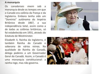 • A monarquia
• Os canadenses vivem sob a
monarquia desde os tempos em que
o Canadá era colônia da França e da
Inglaterra. Embora tenha sido um
"Domínio" autônomo do Império
Britânico desde 1867, a sua
independência total, assim como a
de todas as colônias britânicas, só
foi estabelecida em 1931, através do
Estatuto de Westminster.
• Elizabeth II, Rainha da Inglaterra, é
também Rainha do Canadá e
soberana de vários reinos. Na
qualidade de Rainha do Canadá,
delega poderes a um Governador
Geral do Canadá. Assim, o Canadá é
uma monarquia constitucional: a
rainha rege, mas não governa.
 