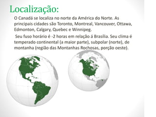 Localização:
• O Canadá se localiza no norte da América do Norte. As
principais cidades são Toronto, Montreal, Vancouver, Ottawa,
Edmonton, Calgary, Quebec e Winnipeg.
• Seu fuso horário é -2 horas em relação á Brasília. Seu clima é
temperado continental (a maior parte), subpolar (norte), de
montanha (região das Montanhas Rochosas, porção oeste).
 