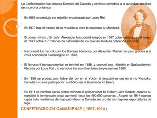 La Confederación fue llamada Dominio del Canadá y continuo sometida a la autoridad absoluta
de la corona británica,
• En 1869 se produjo una rebelión encabezada por Louis Riel
• En 1870 tras el fracaso de la revuelta se crea la provincia de Manitoba.
• El primer ministro Sir John Alexander Macdonald elegido en 1867 gobernaba según el censo
de 1871 sobre 3,7 millones de habitantes de los que las 3/4 de la población era rural
• Macdonald fue vencido por los liberales liderados por Alexander Mackenzie pero gracias a la
crisis económica fue reelegido en 1878.
• El ferrocarril transcontinental se terminó en 1885, y provocó una rebelión en Saskatchewan
liderada por Louis Riel , lo servicios transcontinentales empezaron en 1886.
• En 1896 se produjo una fiebre del oro en el Yukón al descubrirse oro en el río Klondike.
Canadá tuvo una participación simbólica en la Guerra de los Bóers,
• En 1911 se nombró nuevo primer ministro al conservador Sir Robert Laird Borden, durante su
mandato la inmigración anual aumentó hasta las 400.000 personas . A partir de 1914 nuevas
cepas más resistentes de trigo permitieron a Canadá ser uno de los mayores exportadores de
trigo.
CONFEDEARCION CANADIENSE ( 1867-1914 )
 