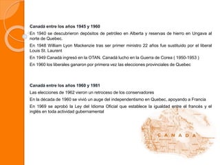 Canadá entre los años 1945 y 1960
En 1940 se descubrieron depósitos de petróleo en Alberta y reservas de hierro en Ungava al
norte de Quebec.
En 1948 William Lyon Mackenzie tras ser primer ministro 22 años fue sustituido por el liberal
Louis St. Laurent
En 1949 Canadá ingresó en la OTAN. Canadá lucho en la Guerra de Corea ( 1950-1953 )
En 1960 los liberales ganaron por primera vez las elecciones provinciales de Quebec
Canadá entre los años 1960 y 1981
Las elecciones de 1962 vieron un retroceso de los conservadores
En la década de 1960 se vivió un auge del independentismo en Quebec, apoyando a Francia
En 1969 se aprobó la Ley del Idioma Oficial que establece la igualdad entre el francés y el
inglés en toda actividad gubernamental
 