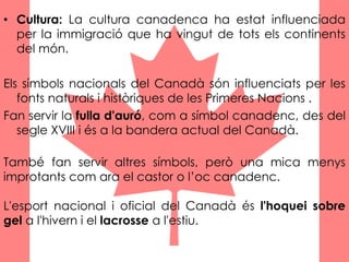 • Cultura: La cultura canadenca ha estat influenciada
per la immigració que ha vingut de tots els continents
del món.
Els símbols nacionals del Canadà són influenciats per les
fonts naturals i històriques de les Primeres Nacions .
Fan servir la fulla d'auró, com a símbol canadenc, des del
segle XVIII i és a la bandera actual del Canadà.
També fan servir altres símbols, però una mica menys
improtants com ara el castor o l’oc canadenc.
L'esport nacional i oficial del Canadà és l'hoquei sobre
gel a l'hivern i el lacrosse a l'estiu.
 